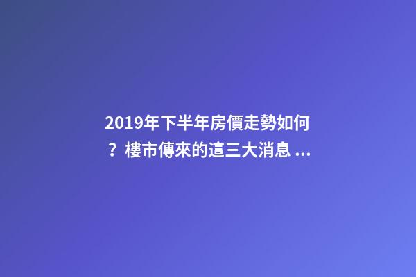 2019年下半年房價走勢如何？樓市傳來的這三大消息！